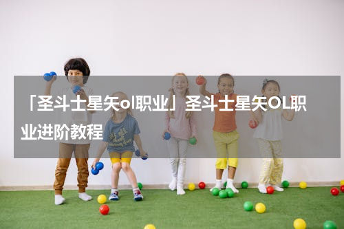 「圣斗士星矢ol职业」圣斗士星矢OL职业进阶教程