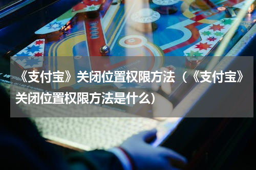 《支付宝》关闭位置权限方法（《支付宝》关闭位置权限方法是什么）