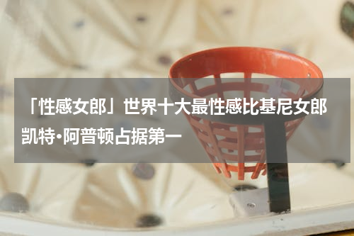 「性感女郎」世界十大最性感比基尼女郎 凯特·阿普顿占据第一