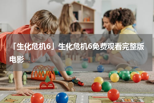 「生化危机6」生化危机6免费观看完整版电影