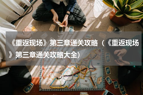 《重返现场》第三章通关攻略（《重返现场》第三章通关攻略大全）