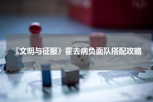 《文明与征服》霍去病负面队搭配攻略