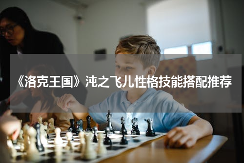 《洛克王国》沌之飞儿性格技能搭配推荐