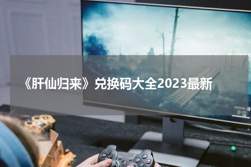 《肝仙归来》兑换码大全2023最新