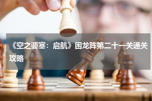 《空之要塞：启航》困龙阵第二十一关通关攻略