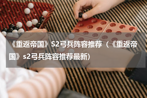 《重返帝国》S2弓兵阵容推荐（《重返帝国》s2弓兵阵容推荐最新）