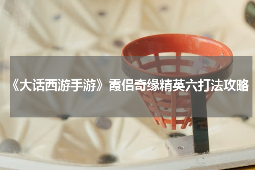 《大话西游手游》霞侣奇缘精英六打法攻略