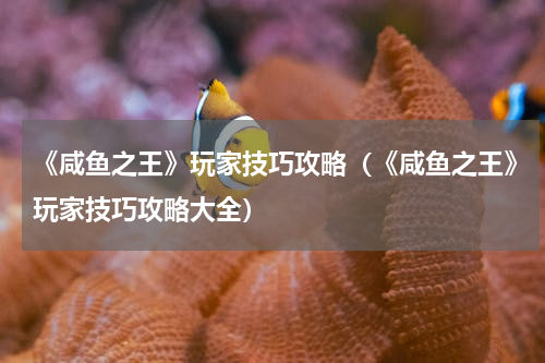 《咸鱼之王》玩家技巧攻略（《咸鱼之王》玩家技巧攻略大全）