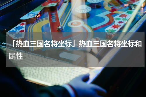 「热血三国名将坐标」热血三国名将坐标和属性