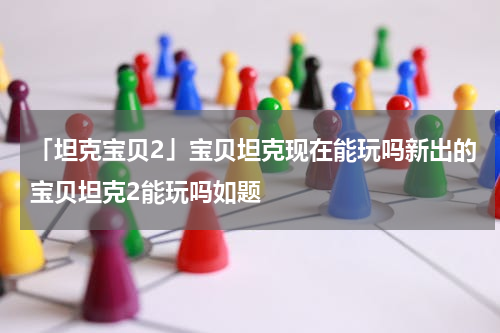 「坦克宝贝2」宝贝坦克现在能玩吗新出的宝贝坦克2能玩吗如题