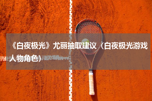 《白夜极光》尤丽抽取建议（白夜极光游戏人物角色）