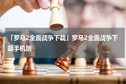 「罗马2全面战争下载」罗马2全面战争下载手机版