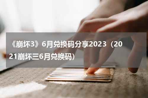 《崩坏3》6月兑换码分享2023（2021崩坏三6月兑换码）