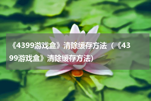 《4399游戏盒》清除缓存方法（《4399游戏盒》清除缓存方法）