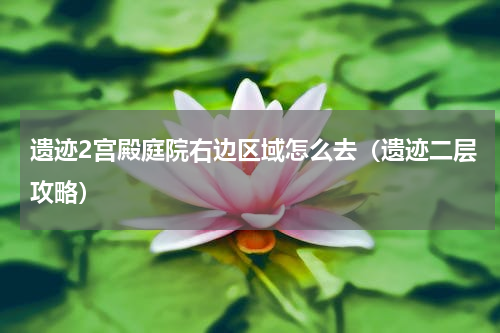遗迹2宫殿庭院右边区域怎么去（遗迹二层攻略）
