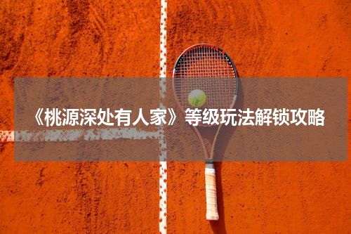 《桃源深处有人家》等级玩法解锁攻略