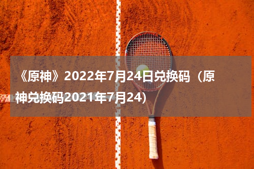 《原神》2022年7月24日兑换码（原神兑换码2021年7月24）