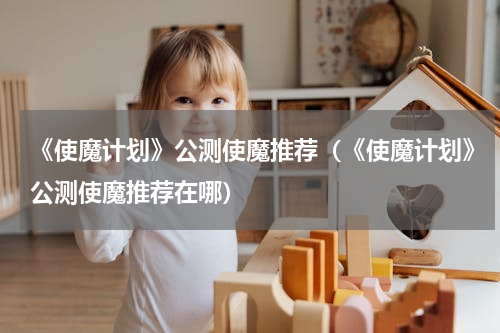 《使魔计划》公测使魔推荐（《使魔计划》公测使魔推荐在哪）
