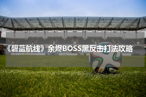 《碧蓝航线》余烬BOSS黑反击打法攻略