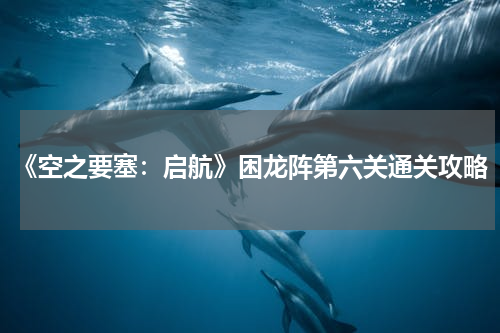 《空之要塞：启航》困龙阵第六关通关攻略