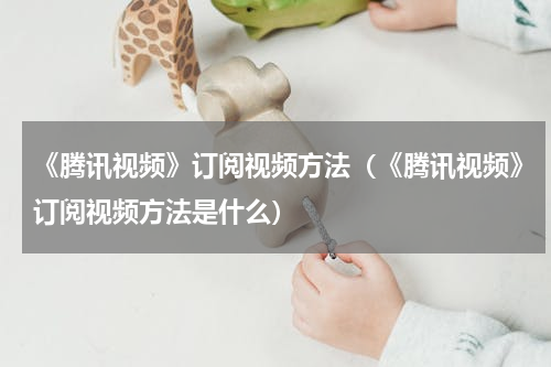 《腾讯视频》订阅视频方法（《腾讯视频》订阅视频方法是什么）