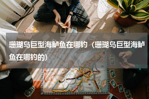 珊瑚岛巨型海鲈鱼在哪钓（珊瑚岛巨型海鲈鱼在哪钓的）