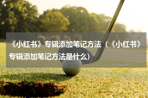 《小红书》专辑添加笔记方法（《小红书》专辑添加笔记方法是什么）