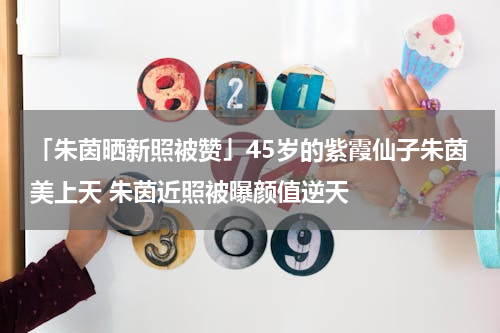 「朱茵晒新照被赞」45岁的紫霞仙子朱茵美上天 朱茵近照被曝颜值逆天