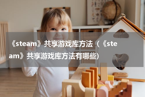 《steam》共享游戏库方法（《steam》共享游戏库方法有哪些）